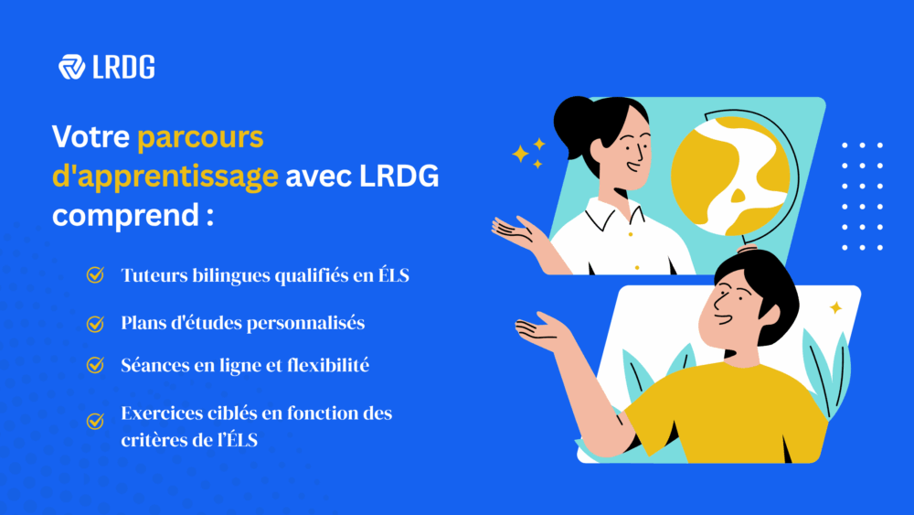 Prévoir un tutorat pour un soutien supplémentaire. Chez LRDG, nous offrons :  1.Des tuteurs bilingues spécialisés en ÉLS  2.Des plans d’étude personnalisés  3.Des séances de tutorat en ligne et flexibles  4.Exercices ciblés pour l’expression écrite de l’ÉLS.