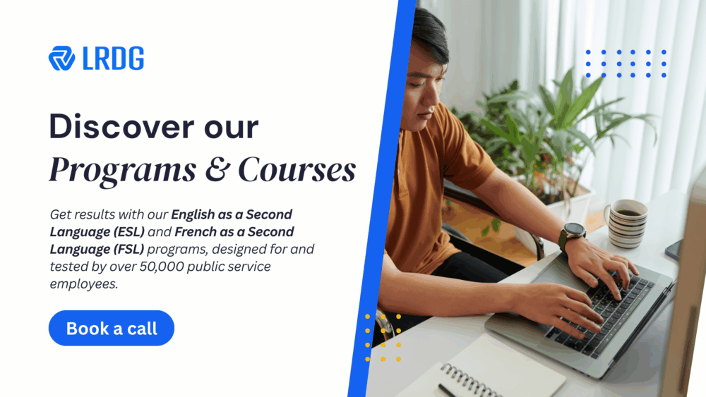 Discover our Programs and courses at LRDG today.
Get results with our English as a Second Language (ESL) and French as a Second Language (FSL) programs, designed for and tested by over 50,000 public service employees.