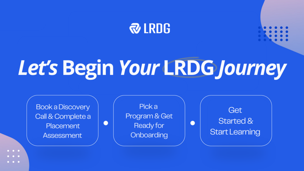 Getting started with LRDG is easy, just five simple steps:  
1.Discovery Call.
2.Initial Assessment.
3.Pick a Program.
4.Onboarding.
5.Get Started.