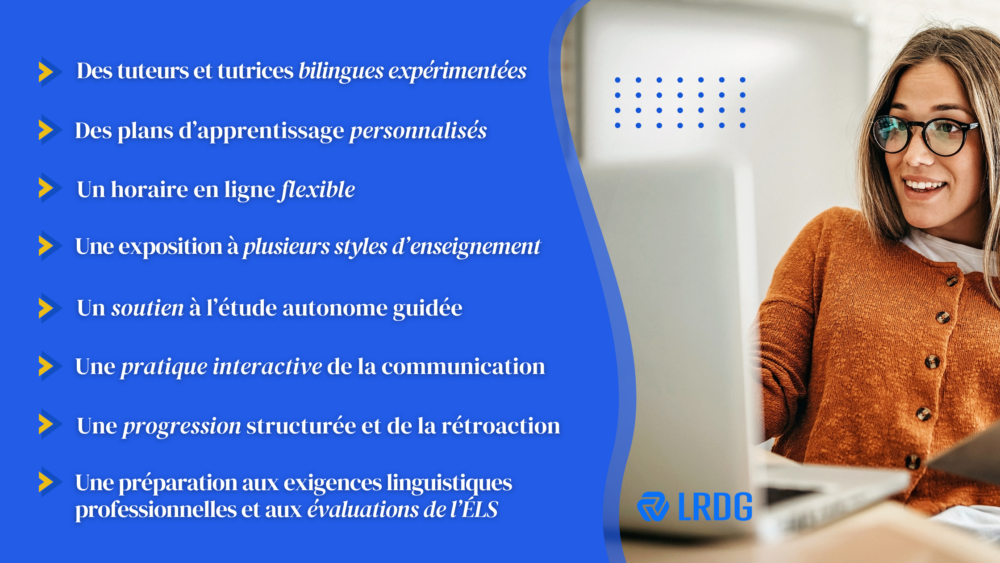Des tuteurs et tutrices bilingues expérimentées, 
Des plans d’apprentissage personnalisés, 
Un horaire en ligne flexible,
Une exposition à plusieurs styles d’enseignement, 
Un soutien à l’étude autonome guidée, 
Une pratique interactive de la communication, 
Une progression structurée et de la rétroaction,
Une préparation aux exigences linguistiques professionnelles et aux évaluations de l’ÉLS. 
